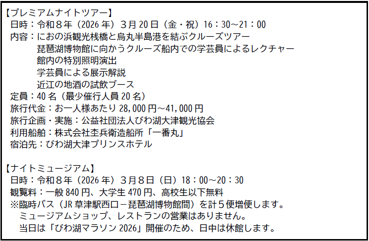 【プレミアムナイトツアー】
日時:令和8年(2026年)3月20日(金・祝)16:30~21:00
内容:におの浜観光桟橋と烏丸半島港を結ぶクルーズツアー
琵琶湖博物館に向かうクルーズ船内での学芸員によるレクチャー
館内の特別照明演出
学芸員による展示解説
近江の地酒の試飲ブース
定員:40名(最少催行人員20名)
旅行代金:お一人様あたり 28,000円~41,000円
旅行企画・実施:公益社団法人びわ湖大津観光協会
利用船舶:株式会社杢兵衛造船所「一番丸」
宿泊先:びわ湖大津プリンスホテル
【ナイトミュージアム】
日時:令和8年(2026年)3月8日(日)18:00~20:30
観覧料:一般 840円、大学生470円、高校生以下無料
※臨時バス(JR 草津駅西口ー琵琶湖博物館間)を計5便便します。
ミュージアムショップ、レストランの営業はありません。
日は「びわ湖マラソン 2026」開催のため、日中は休館します。